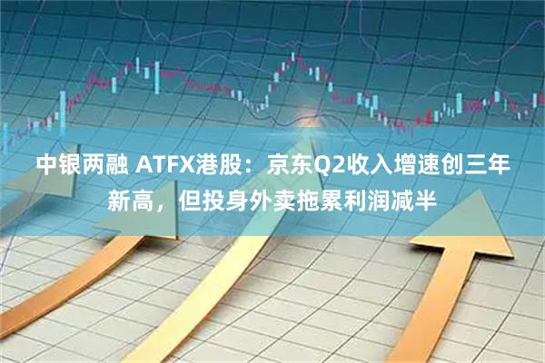 中银两融 ATFX港股：京东Q2收入增速创三年新高，但投身外卖拖累利润减半