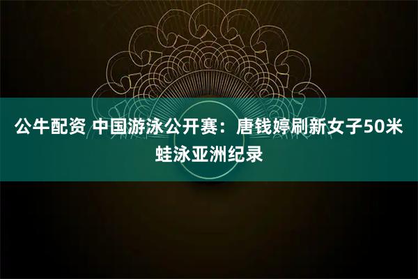 公牛配资 中国游泳公开赛：唐钱婷刷新女子50米蛙泳亚洲纪录