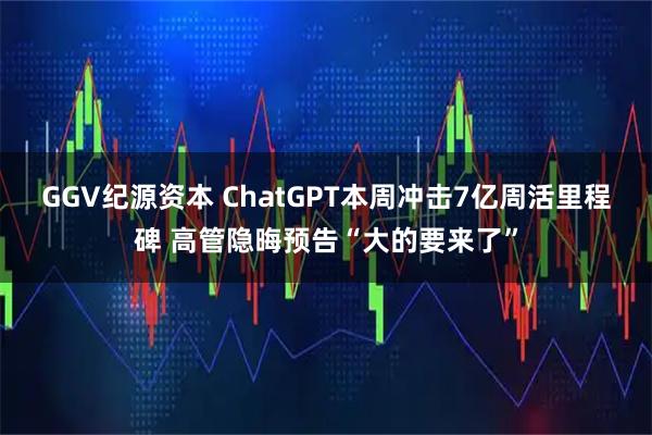 GGV纪源资本 ChatGPT本周冲击7亿周活里程碑 高管隐晦预告“大的要来了”