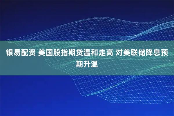 银易配资 美国股指期货温和走高 对美联储降息预期升温