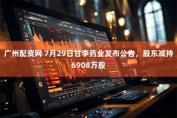 广州配资网 7月29日甘李药业发布公告，股东减持6908万股