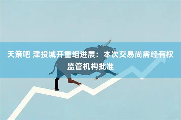 天策吧 津投城开重组进展：本次交易尚需经有权监管机构批准