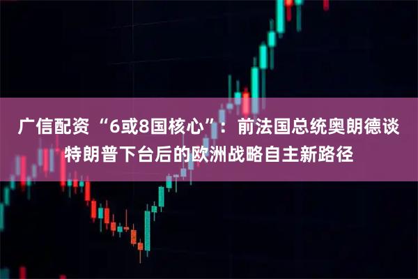 广信配资 “6或8国核心”：前法国总统奥朗德谈特朗普下台后的欧洲战略自主新路径