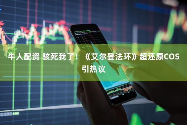 牛人配资 骇死我了！《艾尔登法环》超还原COS引热议