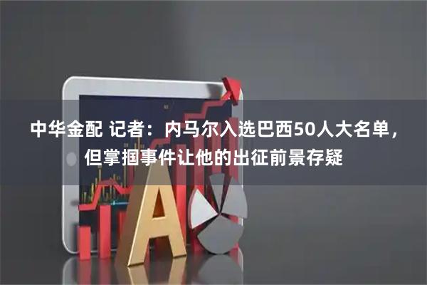 中华金配 记者：内马尔入选巴西50人大名单，但掌掴事件让他的出征前景存疑
