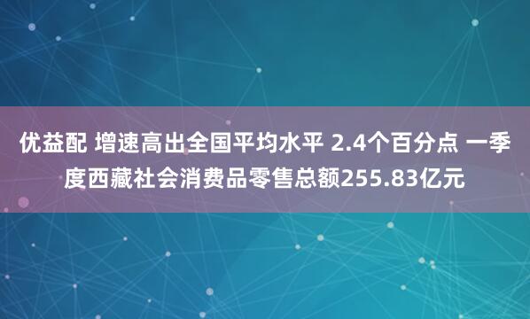 优益配 增速高出全国平均水平 2.4个百分点 一季度西藏社会消费品零售总额255.83亿元