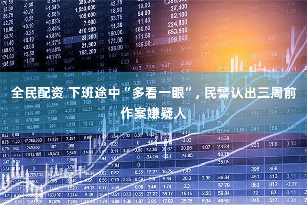 全民配资 下班途中“多看一眼”, 民警认出三周前作案嫌疑人