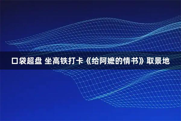 口袋超盘 坐高铁打卡《给阿嬷的情书》取景地