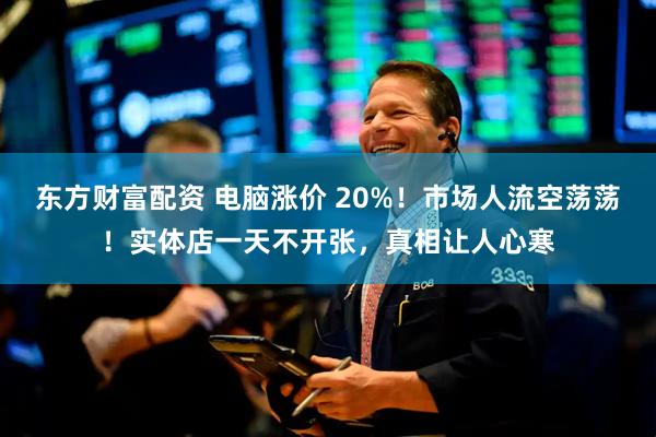 东方财富配资 电脑涨价 20%！市场人流空荡荡！实体店一天不开张，真相让人心寒