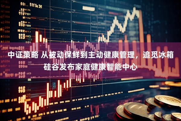 中证策略 从被动保鲜到主动健康管理，追觅冰箱硅谷发布家庭健康智能中心