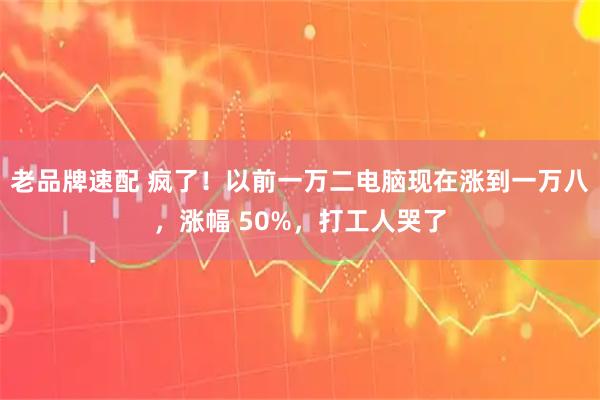 老品牌速配 疯了！以前一万二电脑现在涨到一万八，涨幅 50%，打工人哭了