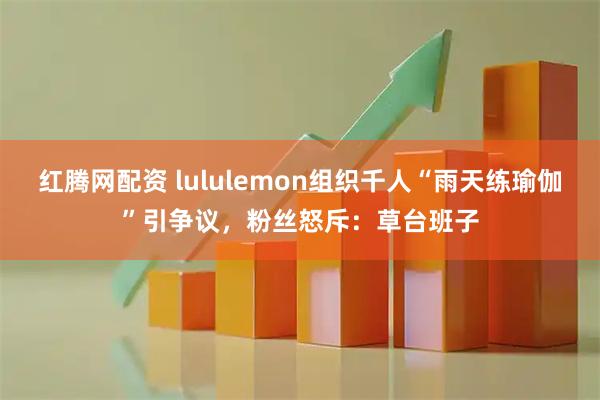 红腾网配资 lululemon组织千人“雨天练瑜伽”引争议，粉丝怒斥：草台班子