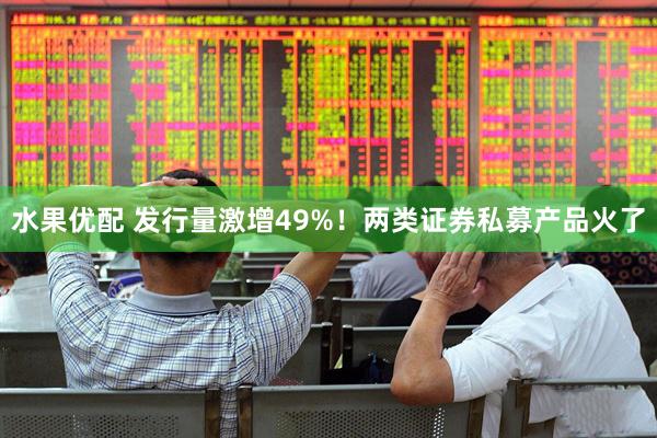 水果优配 发行量激增49%！两类证券私募产品火了