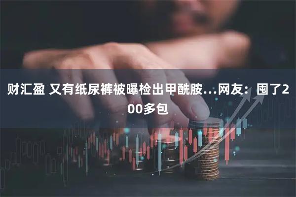 财汇盈 又有纸尿裤被曝检出甲酰胺…网友:囤了200多包