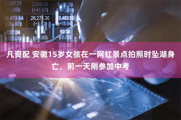 凡资配 安徽15岁女孩在一网红景点拍照时坠湖身亡，前一天刚参加中考