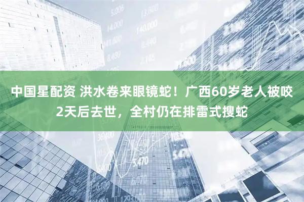 中国星配资 洪水卷来眼镜蛇!广西60岁老人被咬2天后去世,全村仍在排雷式搜蛇