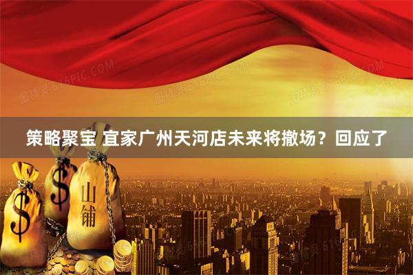 策略聚宝 宜家广州天河店未来将撤场？回应了