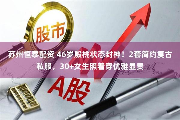 苏州恒泰配资 46岁殷桃状态封神！2套简约复古私服，30+女生照着穿优雅显贵