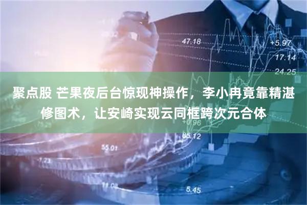 聚点股 芒果夜后台惊现神操作，李小冉竟靠精湛修图术，让安崎实现云同框跨次元合体